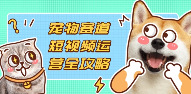 宠物赛道短视频运营全攻略，选品拍摄剪辑实操，实现流量到收益转化-清风