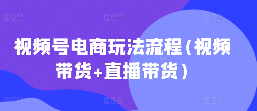 视频号电商玩法流程，视频带货+直播带货【更新2025年1月】-清风