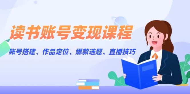 读书账号变现课程：账号搭建、作品定位、爆款选题、直播技巧-清风