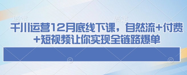 千川运营12月底线下课，自然流+付费+短视频让你实现全链路爆单-清风