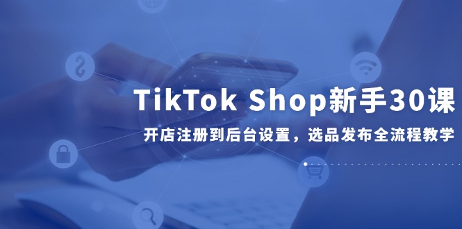 TikTok Shop新手30课，开店注册到后台设置，选品发布全流程教学-清风