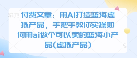 付费文章：用AI打造蓝海虚拟产品，手把手教你实操如何用ai做个可以卖的蓝海小产品(虚拟产品)-清风