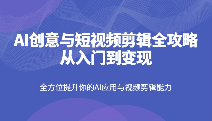 AI创意与短视频剪辑全攻略从入门到变现，全方位提升你的AI应用与视频剪辑能力-清风