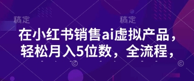 小红书销售ai虚拟产品，轻松月入5位数，全流程，超细节变现过程，完全无卡点-清风