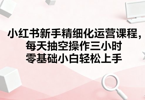 小红书新手精细化运营课程，每天抽空操作三小时，零基础小白轻松上手-清风