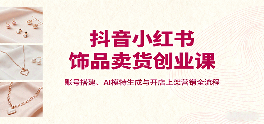 抖音小红书饰品卖货创业课，账号搭建、AI模特生成与开店上架营销全流程-清风