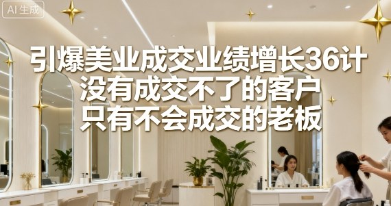 引爆美业成交业绩增长36计，没有成交不了的客户，只有不会成交的老板-清风