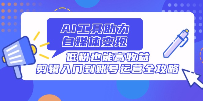 AI工具助力自媒体变现，低粉也能高收益，剪辑入门到账号运营全攻略-清风