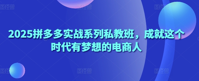 2025拼多多实战系列私教班，成就这个时代有梦想的电商人-清风