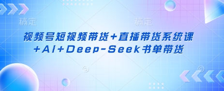 视频号短视频带货+直播带货系统课+AI+Deep-Seek书单带货-清风
