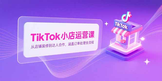TikTok小店运营课，从店铺装修到达人合作，涵盖订单处理全流程-清风