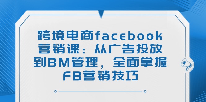 跨境电商facebook营销课：从广告投放到BM管理，全面掌握FB营销技巧-清风