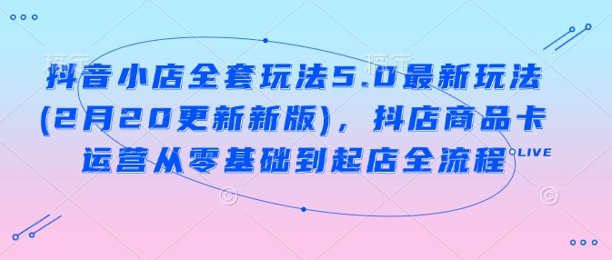抖音小店全套玩法5.0最新玩法(2月20更新新版)，抖店商品卡运营从零基础到起店全流程-清风