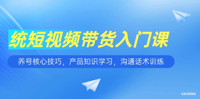 短视频带货入门课，养号核心技巧，产品知识学习，沟通话术训练-清风