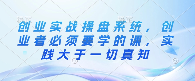 创业实战操盘系统，创业者必须要学的课，实践大于一切真知-清风