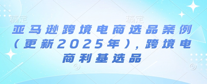 亚马逊跨境电商选品案例(更新2025年4月)，跨境电商利基选品-清风