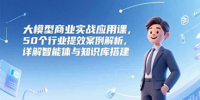 大模型商业实战应用课，50个行业提效案例解析，详解智能体与知识库搭建-清风