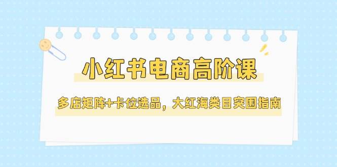 小红书电商高阶课，多店矩阵+卡位选品，大红海类目突围指南(更新5月)-清风