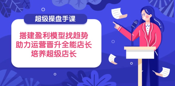 超级操盘手课，搭建盈利模型找趋势，助力运营晋升全能店长，培养超级店长-清风