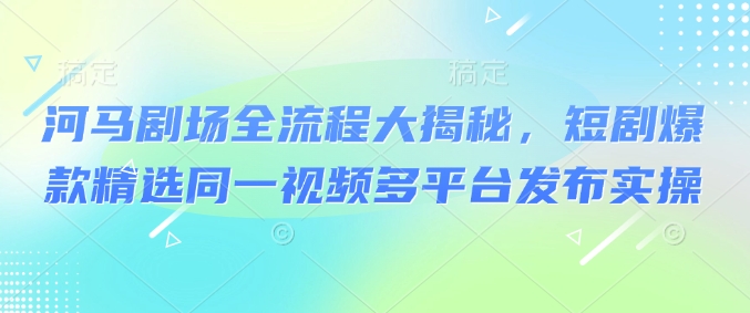 河马剧场全流程大揭秘，短剧爆款精选同一视频多平台发布实操-清风