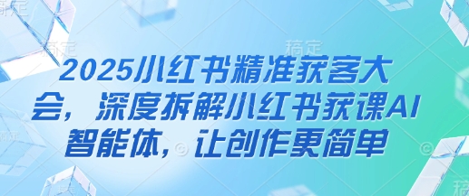 2025小红书精准获客大会，深度拆解小红书获课AI智能体，让创作更简单-清风