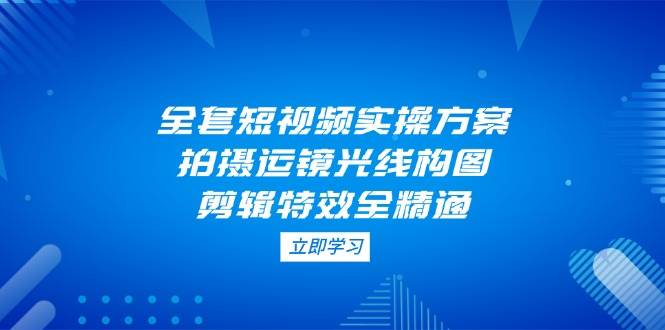 全套短视频实操方案，拍摄运镜光线构图，剪辑特效全精通-清风