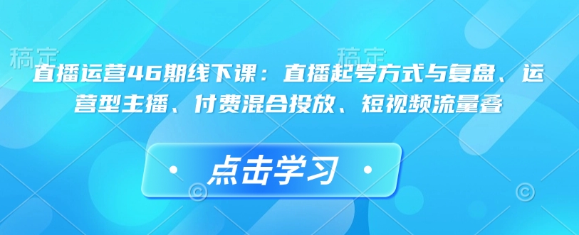 直播运营46期线下课：直播起号方式与复盘、运营型主播、付费混合投放、短视频流量叠-清风