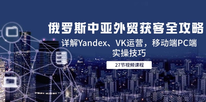俄罗斯中亚外贸获客全攻略，详解Yandex、VK运营，移动端PC端实操技巧-清风