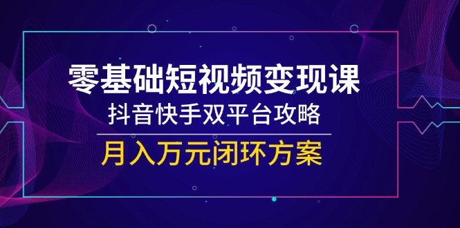 零基础短视频变现课，抖音快手双平台攻略，月入万元闭环方案-清风