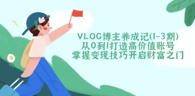 VLOG博主养成记(1-3期)从0到1打造高价值账号，掌握变现技巧开启财富之门-清风