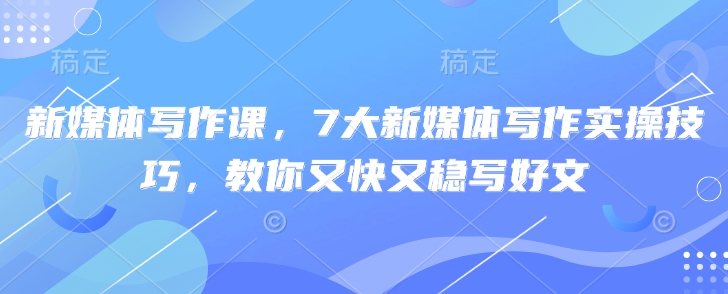 新媒体写作课，7大新媒体写作实操技巧，教你又快又稳写好文-清风