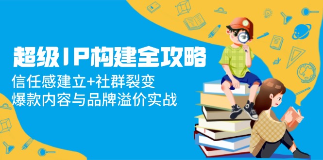 超级IP构建全攻略：信任感建立+社群裂变，爆款内容与品牌溢价实战-清风