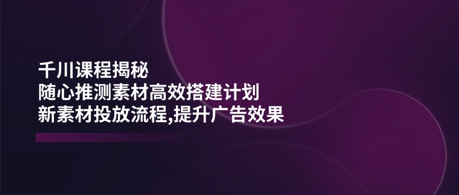 千川课程揭秘：随心推测素材高效搭建计划,新素材投放流程,提升广告效果-清风