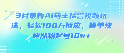 3月最新AI药王猛兽视频玩法，轻松100W播放，简单快速涨粉起号10w+-清风