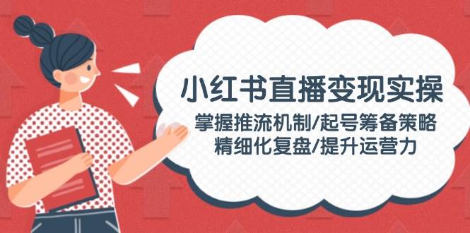 小红书直播变现实操：掌握推流机制/起号筹备策略/精细化复盘/提升运营力-清风