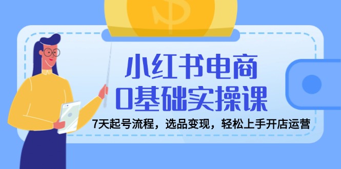 小红书电商0基础实操课，7天起号流程，选品变现，轻松上手开店运营-清风