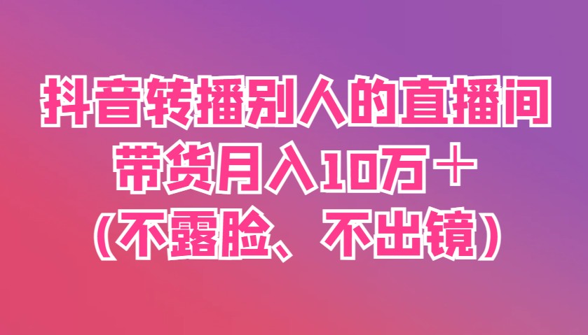 抖音转播别人的直播间带货月入10万＋(不露脸、不出镜)-清风