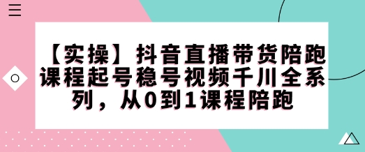 【实操】抖音直播带货陪跑课程起号稳号视频千川全系列，从0到1课程陪跑-清风