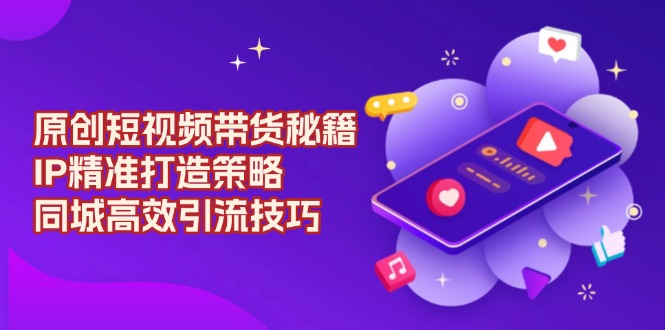 原创 短视频带货秘籍，IP精准打造策略，同城高效引流技巧-清风