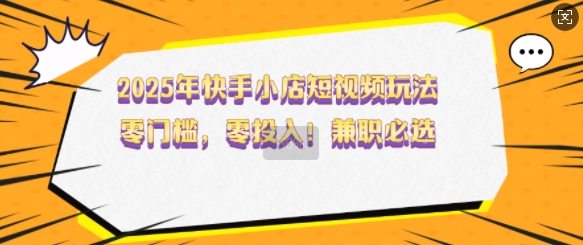 2025年快手小店短视频玩法，零门槛，零投入，兼职必选【揭秘】-清风