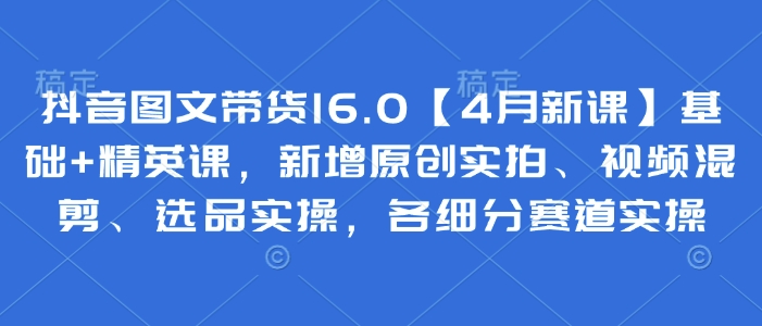 抖音图文带货16.0【4月新课】基础+精英课，新增原创实拍、视频混剪、选品实操，各细分赛道实操-清风