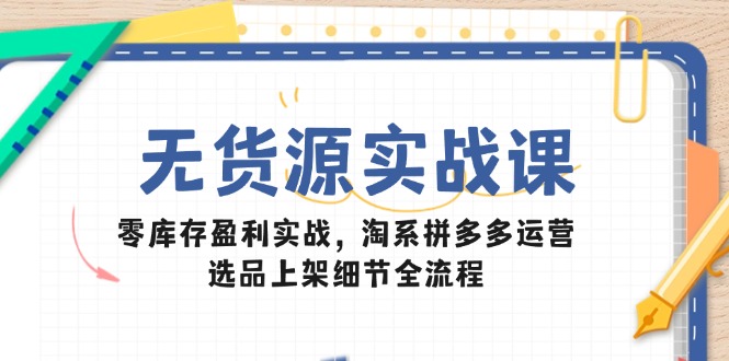 无货源实战课：零库存盈利实战，淘系拼多多运营，选品上架细节全流程-清风