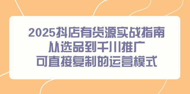 2025抖店有货源实战指南，从选品到千川推广，可直接复制的运营模式-清风