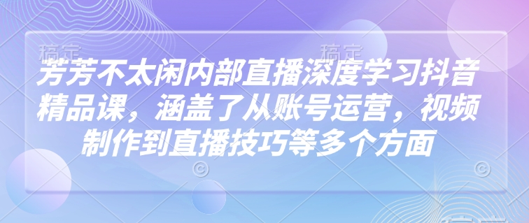 芳芳不太闲内部直播深度学习抖音精品课，涵盖了从账号运营，视频制作到直播技巧等多个方面-清风