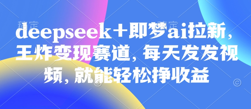 原客单价998的deepseek+即梦ai拉新，王炸变现赛道，每天发发视频，就能轻松挣收益-清风