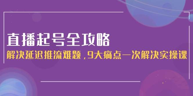直播起号全攻略：解决延迟推流难题，9大痛点一次解决实操课-清风