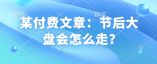 某付费文章：节后大盘会怎么走?-清风