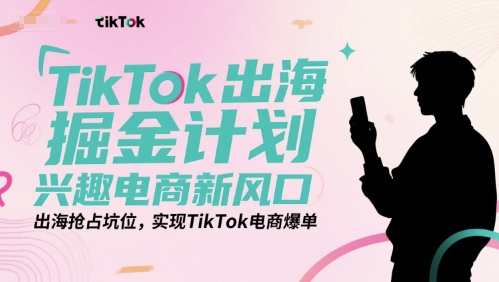 TikTok出海掘金计划，兴趣电商新风口，出海抢占坑位，实现TikTok电商爆单-清风