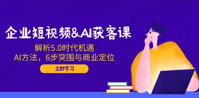 企业短视频&AI获客课：解析5.0时代机遇，AI方法，6步突围与商业定位-清风