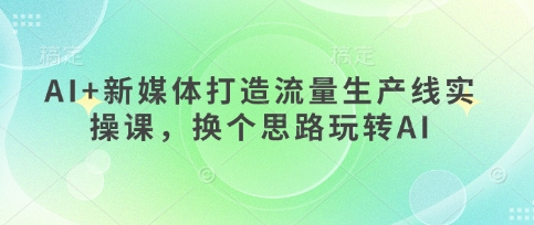 AI+新媒体打造流量生产线实操课，换个思路玩转AI-清风